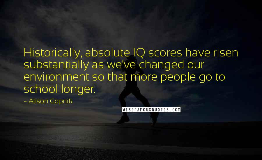 Alison Gopnik Quotes: Historically, absolute IQ scores have risen substantially as we've changed our environment so that more people go to school longer.