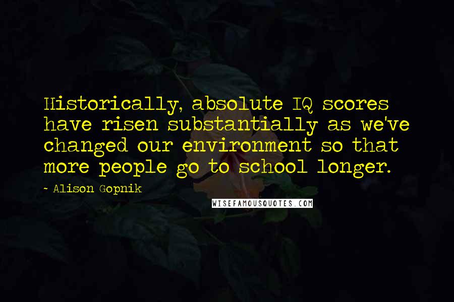 Alison Gopnik Quotes: Historically, absolute IQ scores have risen substantially as we've changed our environment so that more people go to school longer.