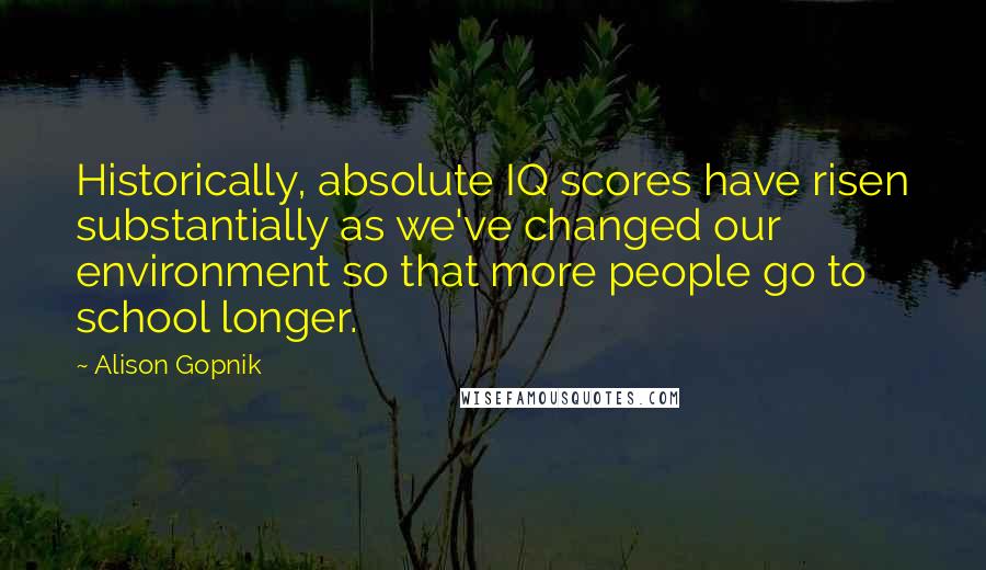 Alison Gopnik Quotes: Historically, absolute IQ scores have risen substantially as we've changed our environment so that more people go to school longer.