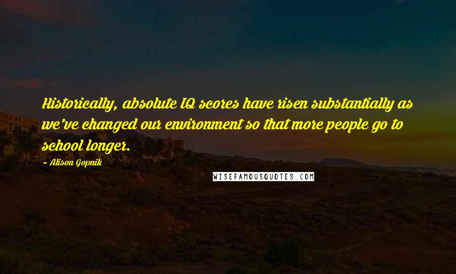 Alison Gopnik Quotes: Historically, absolute IQ scores have risen substantially as we've changed our environment so that more people go to school longer.