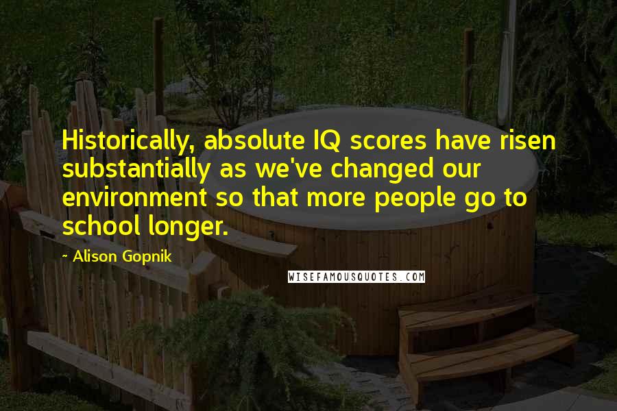 Alison Gopnik Quotes: Historically, absolute IQ scores have risen substantially as we've changed our environment so that more people go to school longer.