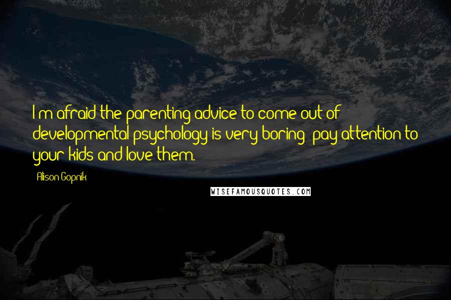 Alison Gopnik Quotes: I'm afraid the parenting advice to come out of developmental psychology is very boring: pay attention to your kids and love them.