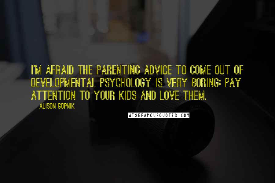 Alison Gopnik Quotes: I'm afraid the parenting advice to come out of developmental psychology is very boring: pay attention to your kids and love them.