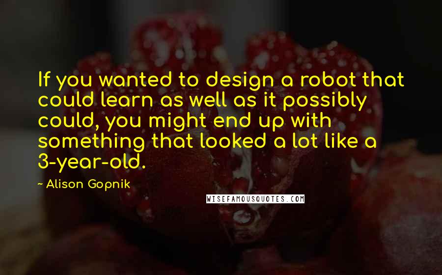 Alison Gopnik Quotes: If you wanted to design a robot that could learn as well as it possibly could, you might end up with something that looked a lot like a 3-year-old.