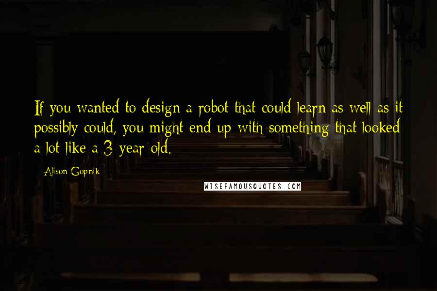 Alison Gopnik Quotes: If you wanted to design a robot that could learn as well as it possibly could, you might end up with something that looked a lot like a 3-year-old.