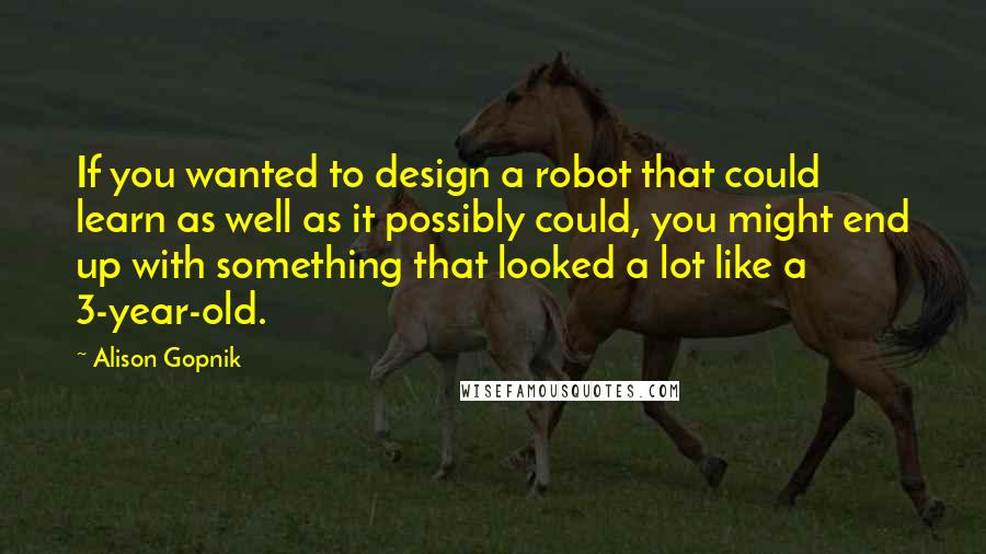 Alison Gopnik Quotes: If you wanted to design a robot that could learn as well as it possibly could, you might end up with something that looked a lot like a 3-year-old.