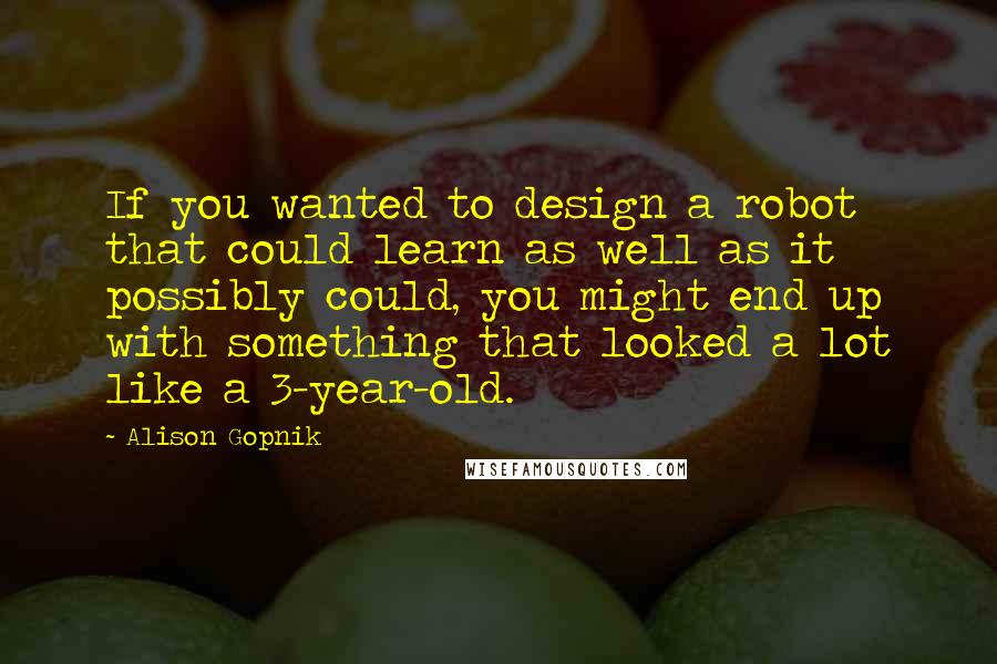 Alison Gopnik Quotes: If you wanted to design a robot that could learn as well as it possibly could, you might end up with something that looked a lot like a 3-year-old.