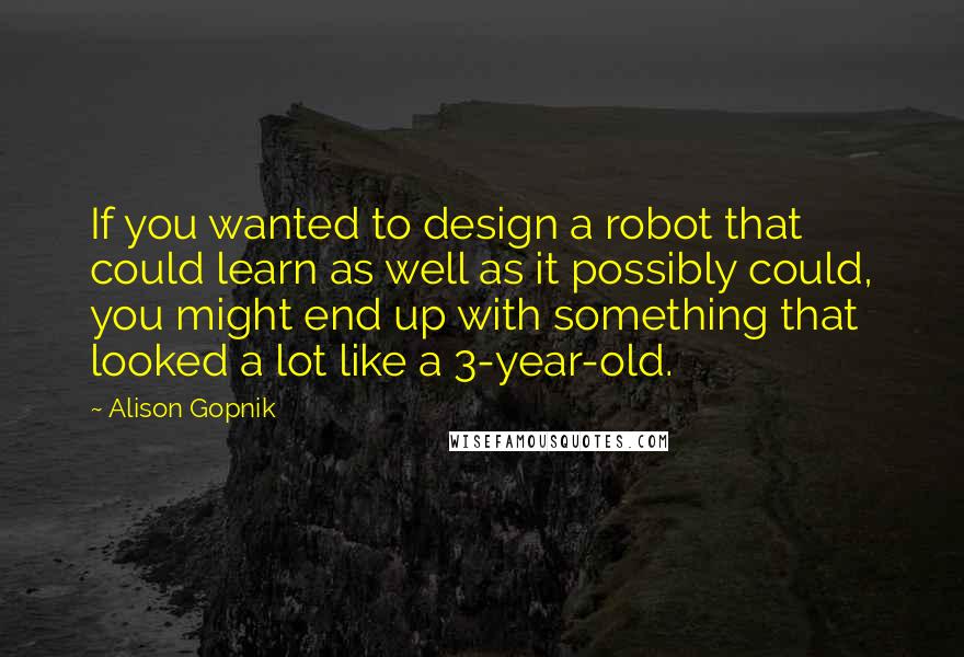 Alison Gopnik Quotes: If you wanted to design a robot that could learn as well as it possibly could, you might end up with something that looked a lot like a 3-year-old.