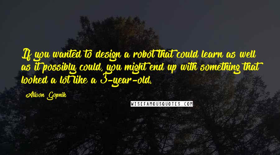 Alison Gopnik Quotes: If you wanted to design a robot that could learn as well as it possibly could, you might end up with something that looked a lot like a 3-year-old.