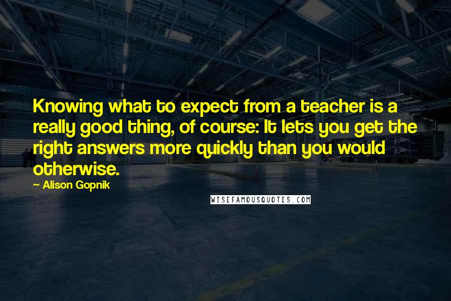 Alison Gopnik Quotes: Knowing what to expect from a teacher is a really good thing, of course: It lets you get the right answers more quickly than you would otherwise.