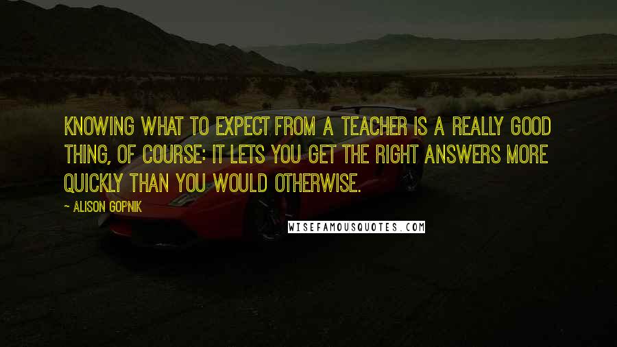 Alison Gopnik Quotes: Knowing what to expect from a teacher is a really good thing, of course: It lets you get the right answers more quickly than you would otherwise.