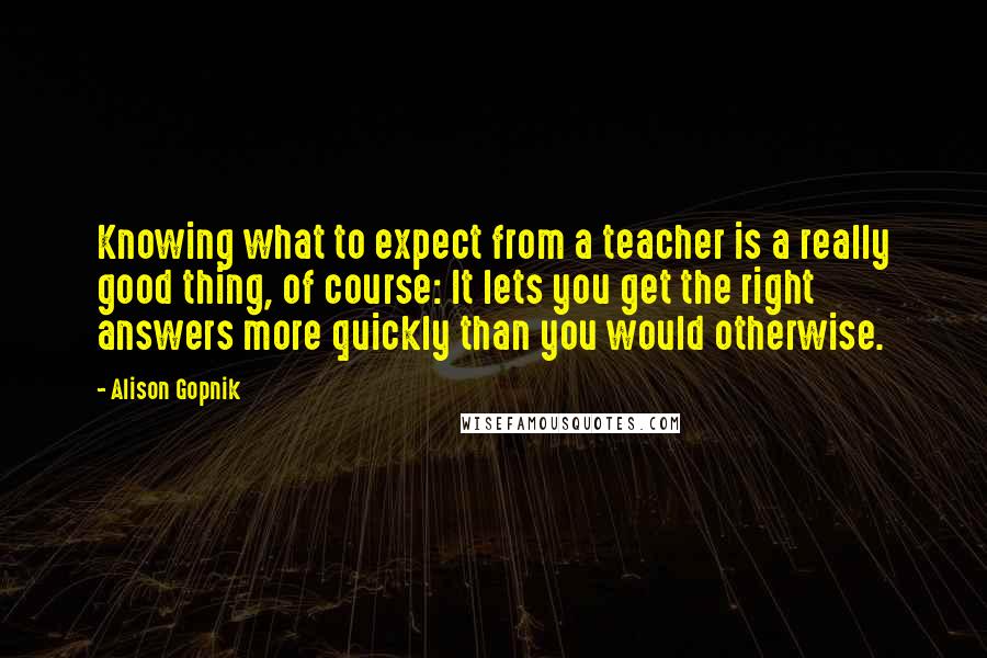 Alison Gopnik Quotes: Knowing what to expect from a teacher is a really good thing, of course: It lets you get the right answers more quickly than you would otherwise.