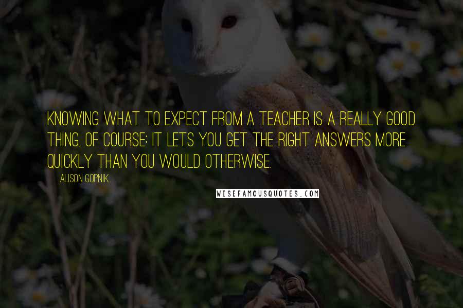 Alison Gopnik Quotes: Knowing what to expect from a teacher is a really good thing, of course: It lets you get the right answers more quickly than you would otherwise.