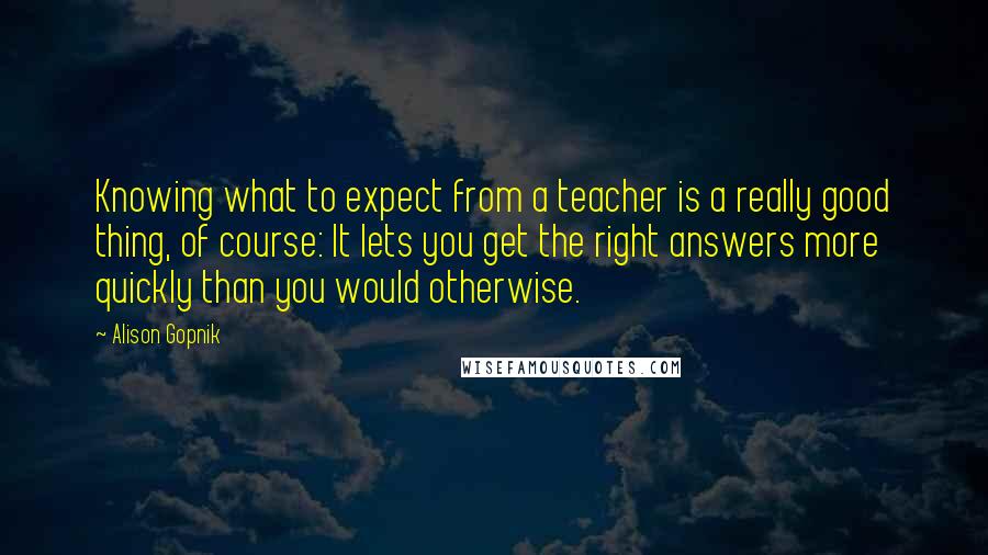 Alison Gopnik Quotes: Knowing what to expect from a teacher is a really good thing, of course: It lets you get the right answers more quickly than you would otherwise.