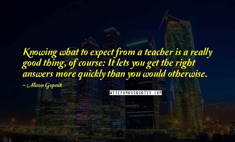 Alison Gopnik Quotes: Knowing what to expect from a teacher is a really good thing, of course: It lets you get the right answers more quickly than you would otherwise.