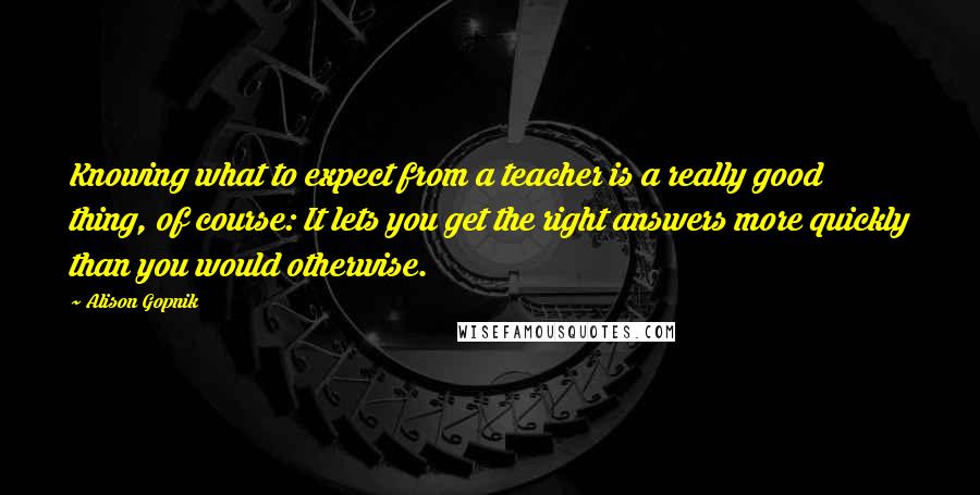 Alison Gopnik Quotes: Knowing what to expect from a teacher is a really good thing, of course: It lets you get the right answers more quickly than you would otherwise.