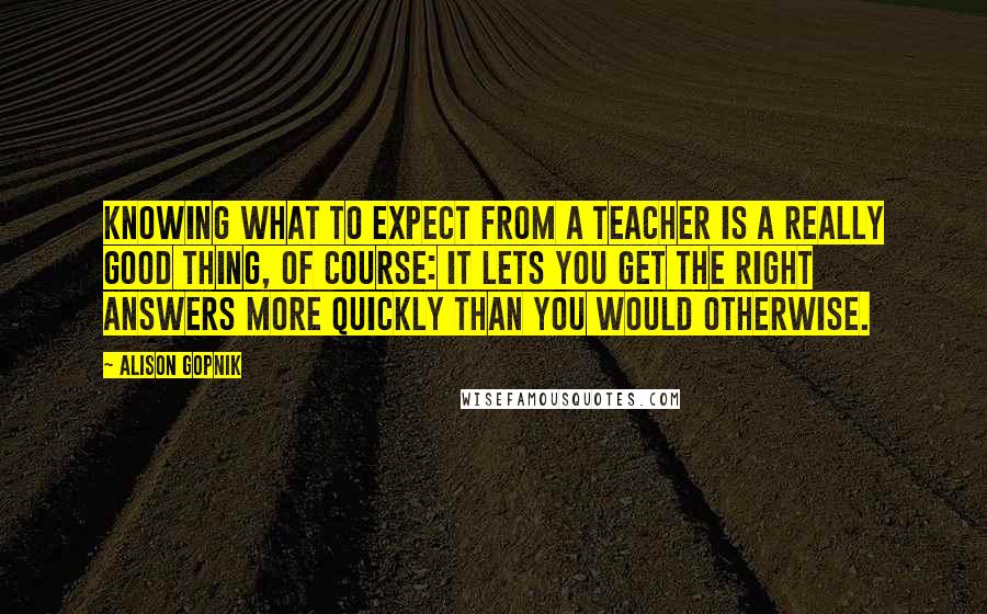 Alison Gopnik Quotes: Knowing what to expect from a teacher is a really good thing, of course: It lets you get the right answers more quickly than you would otherwise.