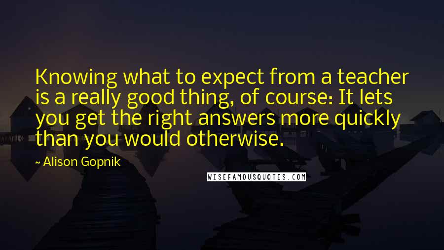 Alison Gopnik Quotes: Knowing what to expect from a teacher is a really good thing, of course: It lets you get the right answers more quickly than you would otherwise.