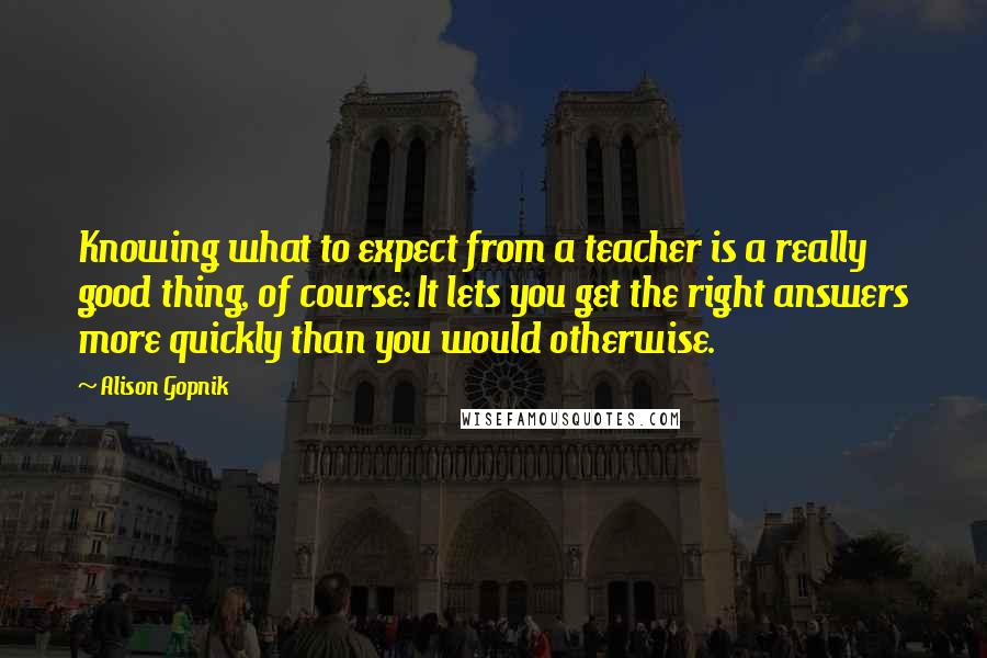 Alison Gopnik Quotes: Knowing what to expect from a teacher is a really good thing, of course: It lets you get the right answers more quickly than you would otherwise.