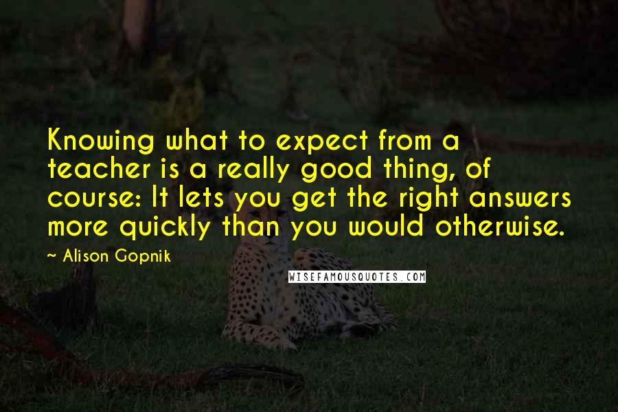 Alison Gopnik Quotes: Knowing what to expect from a teacher is a really good thing, of course: It lets you get the right answers more quickly than you would otherwise.