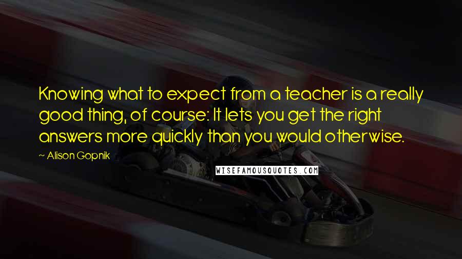 Alison Gopnik Quotes: Knowing what to expect from a teacher is a really good thing, of course: It lets you get the right answers more quickly than you would otherwise.