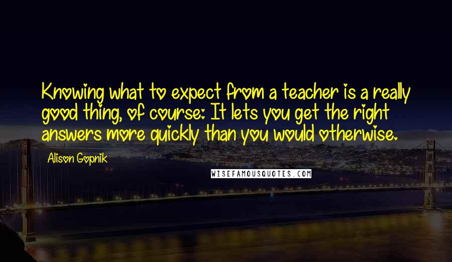 Alison Gopnik Quotes: Knowing what to expect from a teacher is a really good thing, of course: It lets you get the right answers more quickly than you would otherwise.