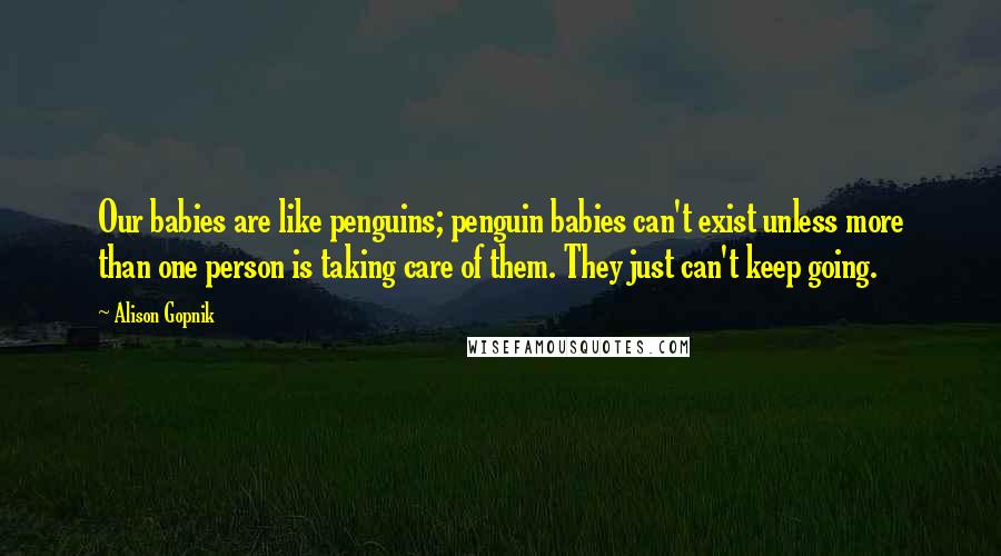 Alison Gopnik Quotes: Our babies are like penguins; penguin babies can't exist unless more than one person is taking care of them. They just can't keep going.