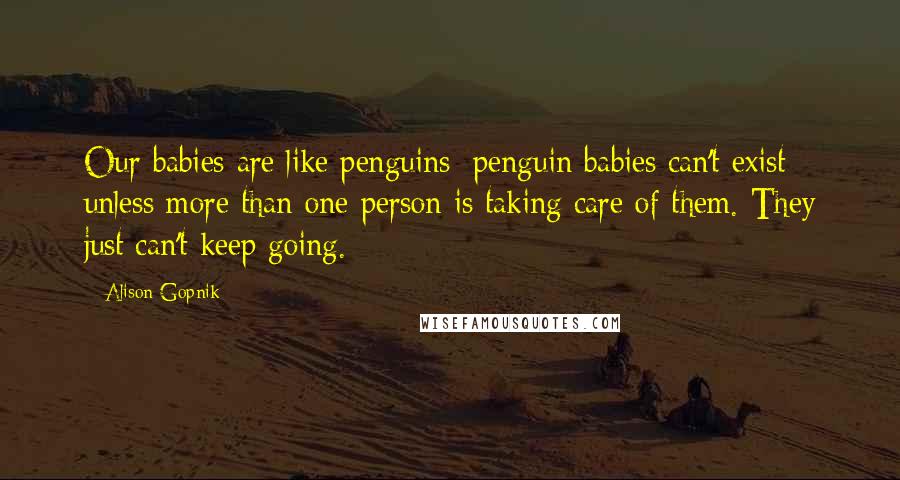 Alison Gopnik Quotes: Our babies are like penguins; penguin babies can't exist unless more than one person is taking care of them. They just can't keep going.