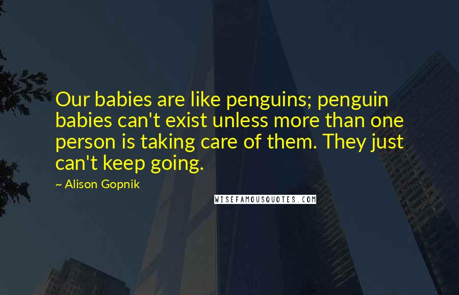 Alison Gopnik Quotes: Our babies are like penguins; penguin babies can't exist unless more than one person is taking care of them. They just can't keep going.