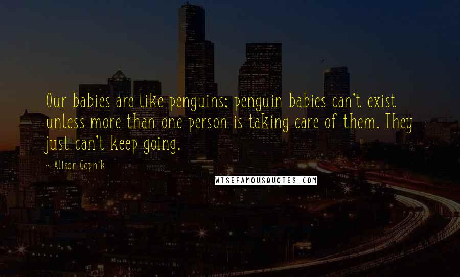 Alison Gopnik Quotes: Our babies are like penguins; penguin babies can't exist unless more than one person is taking care of them. They just can't keep going.