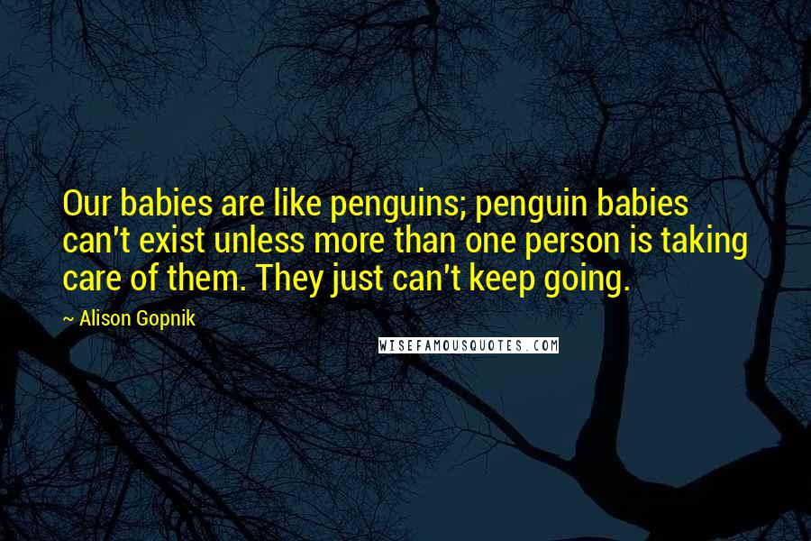 Alison Gopnik Quotes: Our babies are like penguins; penguin babies can't exist unless more than one person is taking care of them. They just can't keep going.