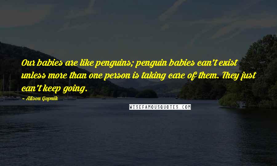 Alison Gopnik Quotes: Our babies are like penguins; penguin babies can't exist unless more than one person is taking care of them. They just can't keep going.