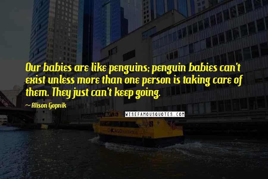 Alison Gopnik Quotes: Our babies are like penguins; penguin babies can't exist unless more than one person is taking care of them. They just can't keep going.