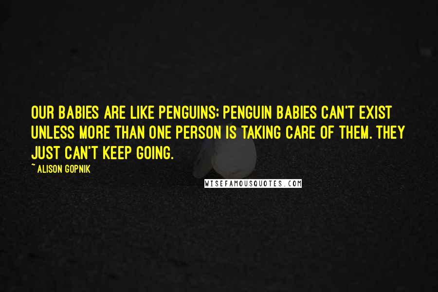 Alison Gopnik Quotes: Our babies are like penguins; penguin babies can't exist unless more than one person is taking care of them. They just can't keep going.