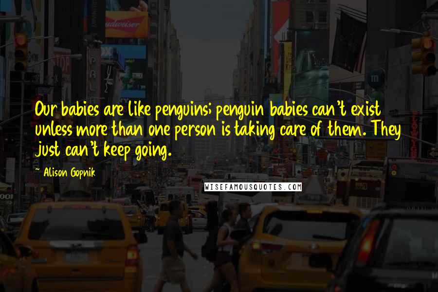 Alison Gopnik Quotes: Our babies are like penguins; penguin babies can't exist unless more than one person is taking care of them. They just can't keep going.