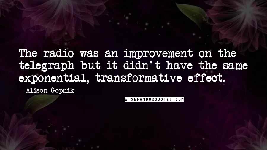 Alison Gopnik Quotes: The radio was an improvement on the telegraph but it didn't have the same exponential, transformative effect.