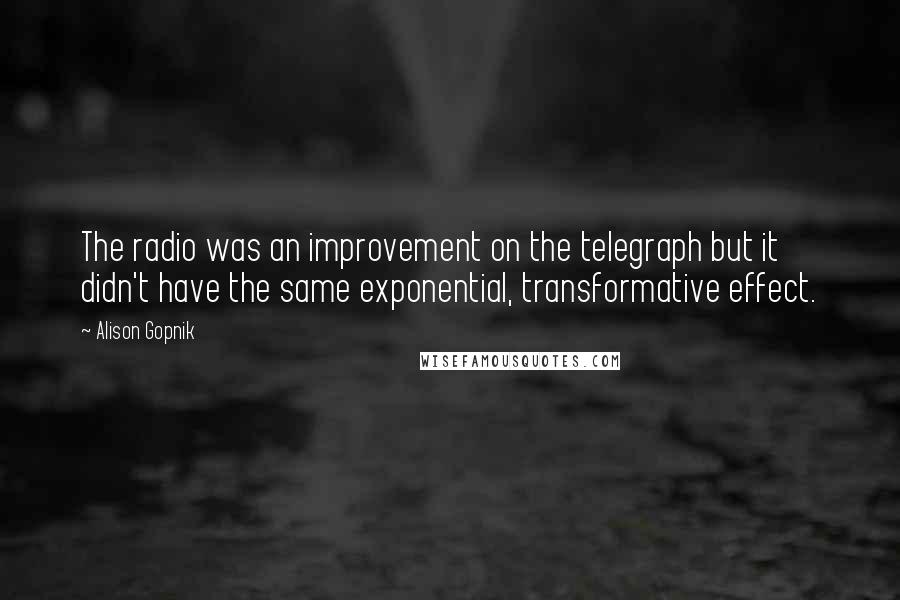 Alison Gopnik Quotes: The radio was an improvement on the telegraph but it didn't have the same exponential, transformative effect.