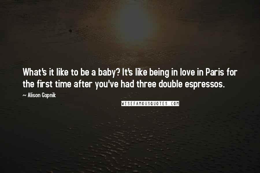 Alison Gopnik Quotes: What's it like to be a baby? It's like being in love in Paris for the first time after you've had three double espressos.