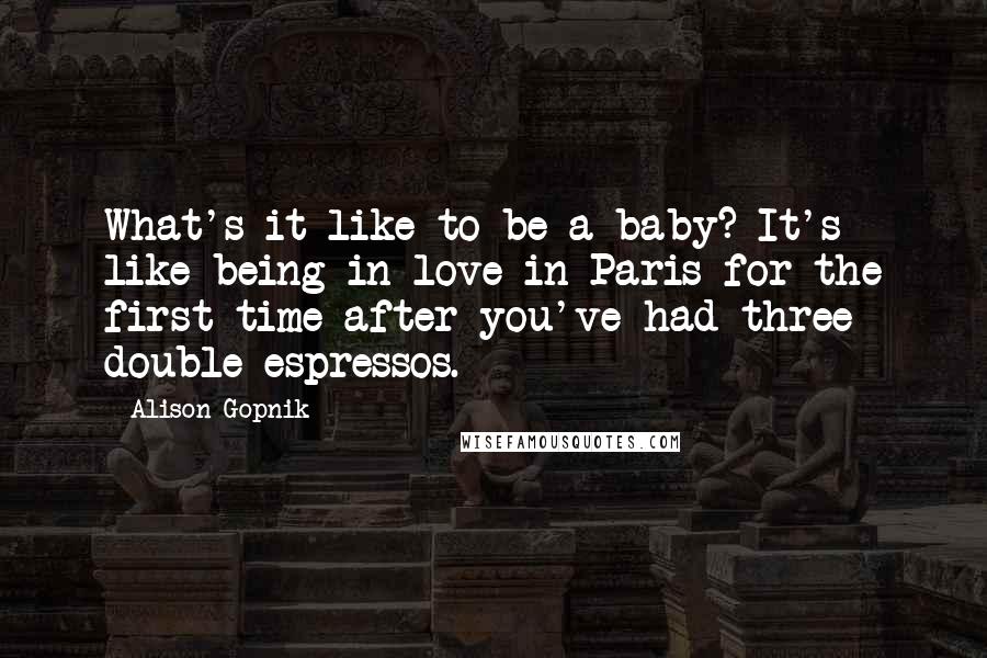 Alison Gopnik Quotes: What's it like to be a baby? It's like being in love in Paris for the first time after you've had three double espressos.