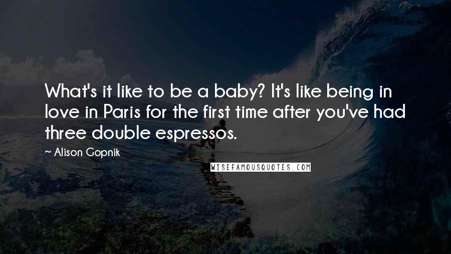 Alison Gopnik Quotes: What's it like to be a baby? It's like being in love in Paris for the first time after you've had three double espressos.