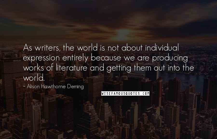 Alison Hawthorne Deming Quotes: As writers, the world is not about individual expression entirely because we are producing works of literature and getting them out into the world.