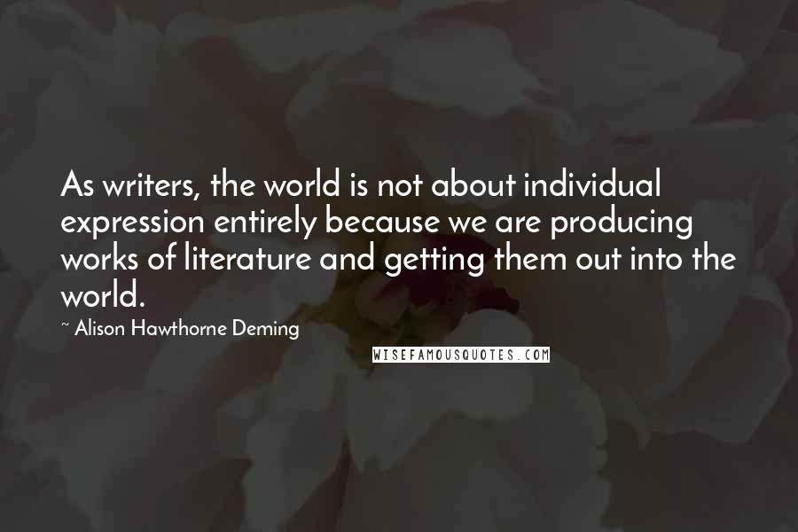 Alison Hawthorne Deming Quotes: As writers, the world is not about individual expression entirely because we are producing works of literature and getting them out into the world.