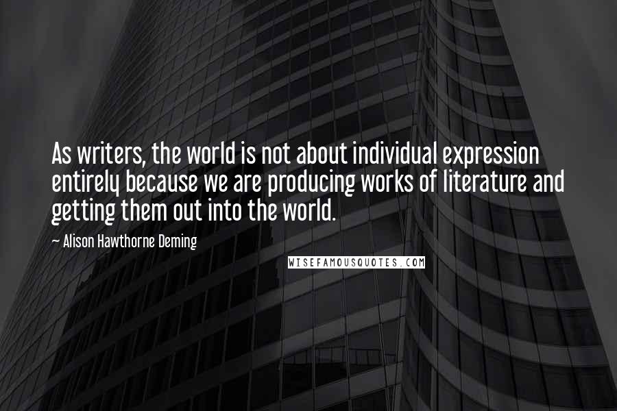 Alison Hawthorne Deming Quotes: As writers, the world is not about individual expression entirely because we are producing works of literature and getting them out into the world.