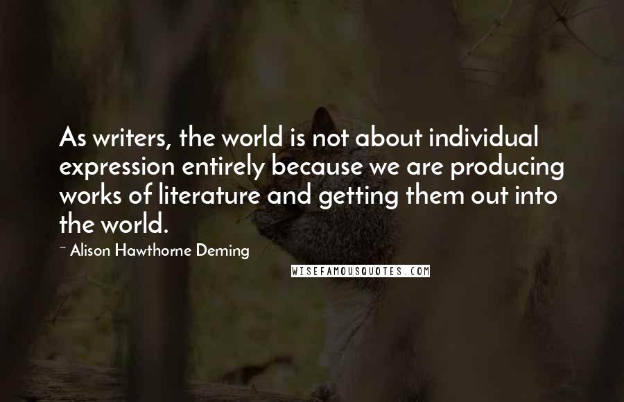 Alison Hawthorne Deming Quotes: As writers, the world is not about individual expression entirely because we are producing works of literature and getting them out into the world.