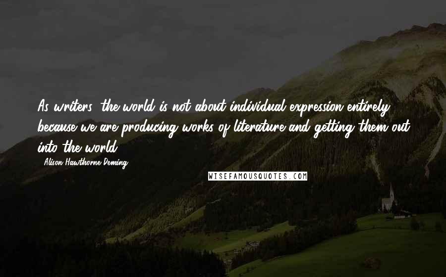 Alison Hawthorne Deming Quotes: As writers, the world is not about individual expression entirely because we are producing works of literature and getting them out into the world.