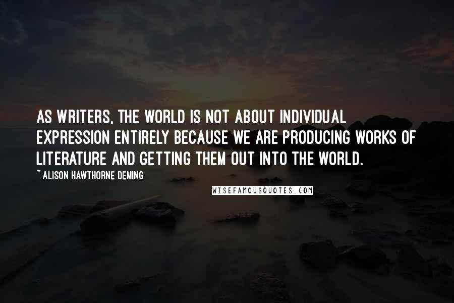 Alison Hawthorne Deming Quotes: As writers, the world is not about individual expression entirely because we are producing works of literature and getting them out into the world.