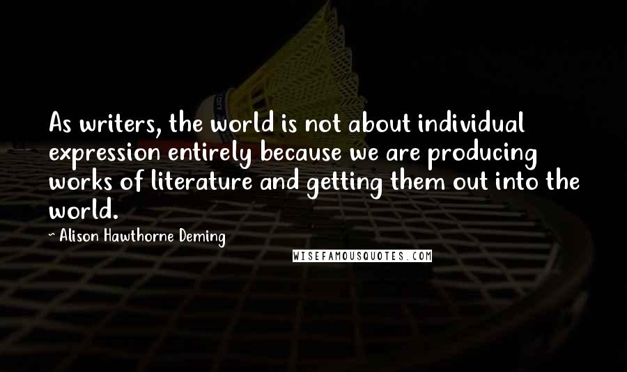 Alison Hawthorne Deming Quotes: As writers, the world is not about individual expression entirely because we are producing works of literature and getting them out into the world.