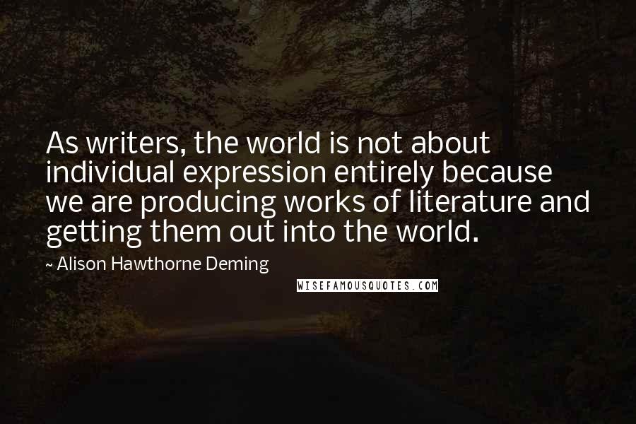 Alison Hawthorne Deming Quotes: As writers, the world is not about individual expression entirely because we are producing works of literature and getting them out into the world.