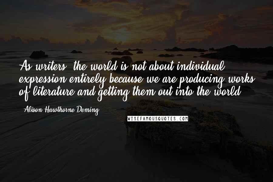 Alison Hawthorne Deming Quotes: As writers, the world is not about individual expression entirely because we are producing works of literature and getting them out into the world.