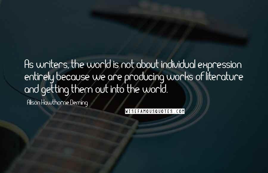 Alison Hawthorne Deming Quotes: As writers, the world is not about individual expression entirely because we are producing works of literature and getting them out into the world.